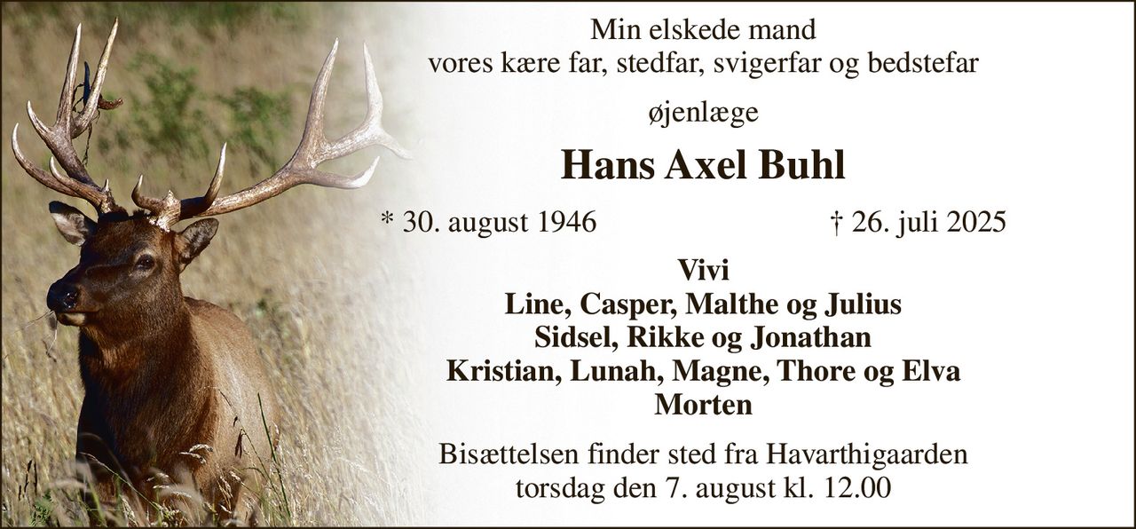 Min elskede mand vores kære far, stedfar, svigerfar og bedstefar 
øjenlæge 
Hans Axel Buhl 
*​ 30. august 1946 
†​ 26. juli 2025​ 
Vivi Line, Casper, Malthe og Julius Sidsel, Rikke og Jonathan Kristian, Lunah, Magne, Thore og Elva Morten 
Bisættelsen​ finder sted fra Havarthigaarden torsdag den 7. august​ kl. 12.00