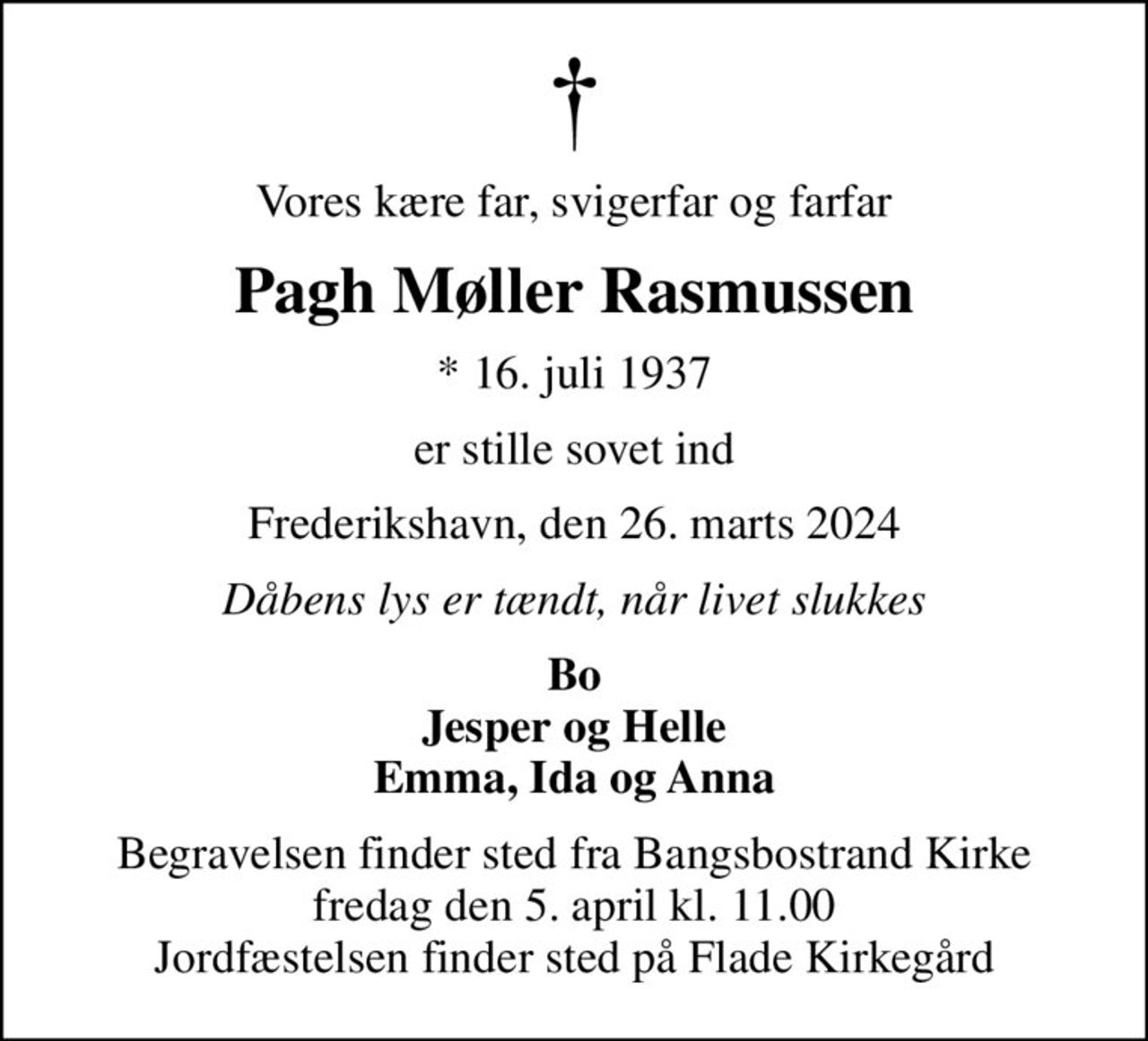 Vores kære far, svigerfar og farfar
Pagh Møller Rasmussen
* 16. juli 1937
er stille sovet ind
Frederikshavn, den 26. marts 2024
Dåbens lys er tændt, når livet slukkes
Bo Jesper og Helle Emma, Ida og Anna
Begravelsen finder sted fra Bangsbostrand Kirke  fredag den 5. april kl. 11.00  Jordfæstelsen finder sted på Flade Kirkegård