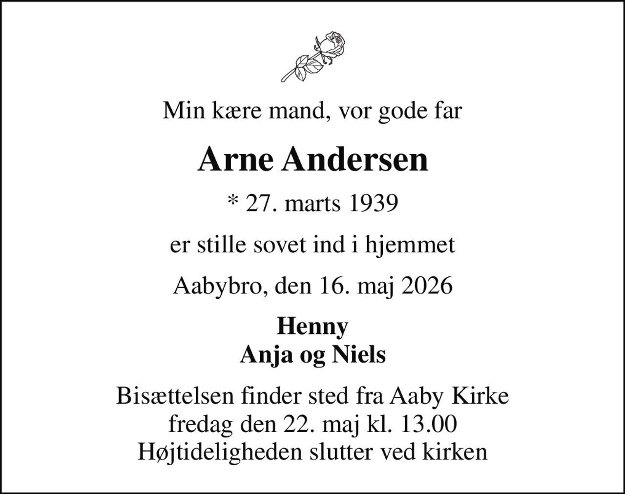 Min kære mand, vor gode far
Arne Andersen
* 27. marts 1939
er stille sovet ind i hjemmet
Aabybro, den 16. maj 2026
Henny Anja og Niels
Bisættelsen finder sted fra Aaby Kirke  fredag den 22. maj kl. 13.00  Højtideligheden slutter ved kirken