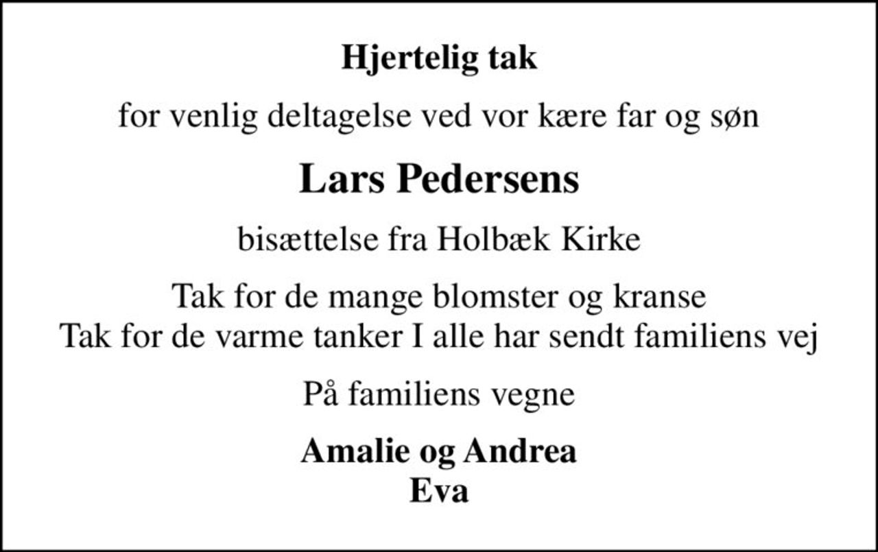 Hjertelig tak
for venlig deltagelse ved vor kære far og søn
Lars Pedersens
bisættelse fra Holbæk Kirke
Tak for de mange blomster og kranse Tak for de varme tanker I alle har sendt familiens vej
På familiens vegne
Amalie og Andrea Eva