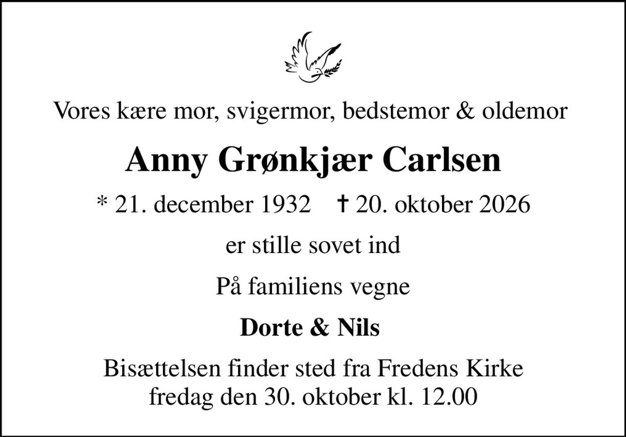 Vores kære mor, svigermor, bedstemor & oldemor 
Anny Grønkjær Carlsen
* 21. december 1932    ✝ 20. oktober 2026
er stille sovet ind
På familiens vegne
Dorte & Nils 
Bisættelsen finder sted fra Fredens Kirke  fredag den 30. oktober kl. 12.00