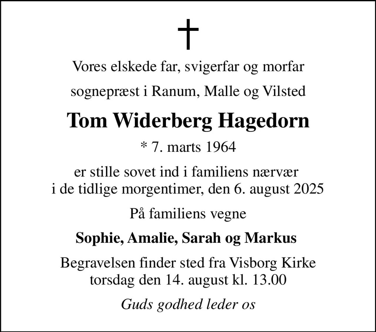 Vores elskede far, svigerfar og morfar
sognepræst i Ranum, Malle og Vilsted
Tom Widerberg Hagedorn
* 7. marts 1964
er stille sovet ind i familiens nærvær  i de tidlige morgentimer, den 6. august 2025
På familiens vegne
Sophie, Amalie, Sarah og Markus 
Begravelsen finder sted fra Visborg Kirke  torsdag den 14. august kl. 13.00 
Guds godhed leder os