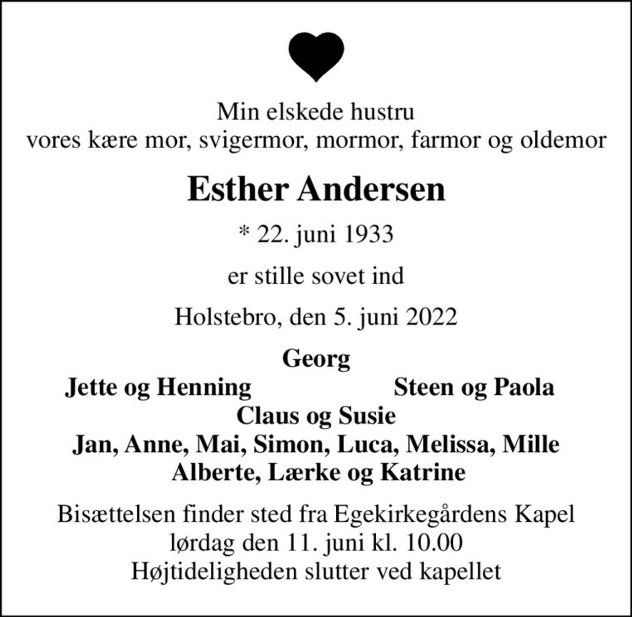 Min elskede hustru vores kære mor, svigermor, mormor, farmor og oldemor
Esther Andersen
* 22. juni 1933
er stille sovet ind
Holstebro, den 5. juni 2022
Georg
Jette og Henning
Steen og Paola
Bisættelsen finder sted fra Egekirkegårdens Kapel  lørdag den 11. juni kl. 10.00  Højtideligheden slutter ved kapellet