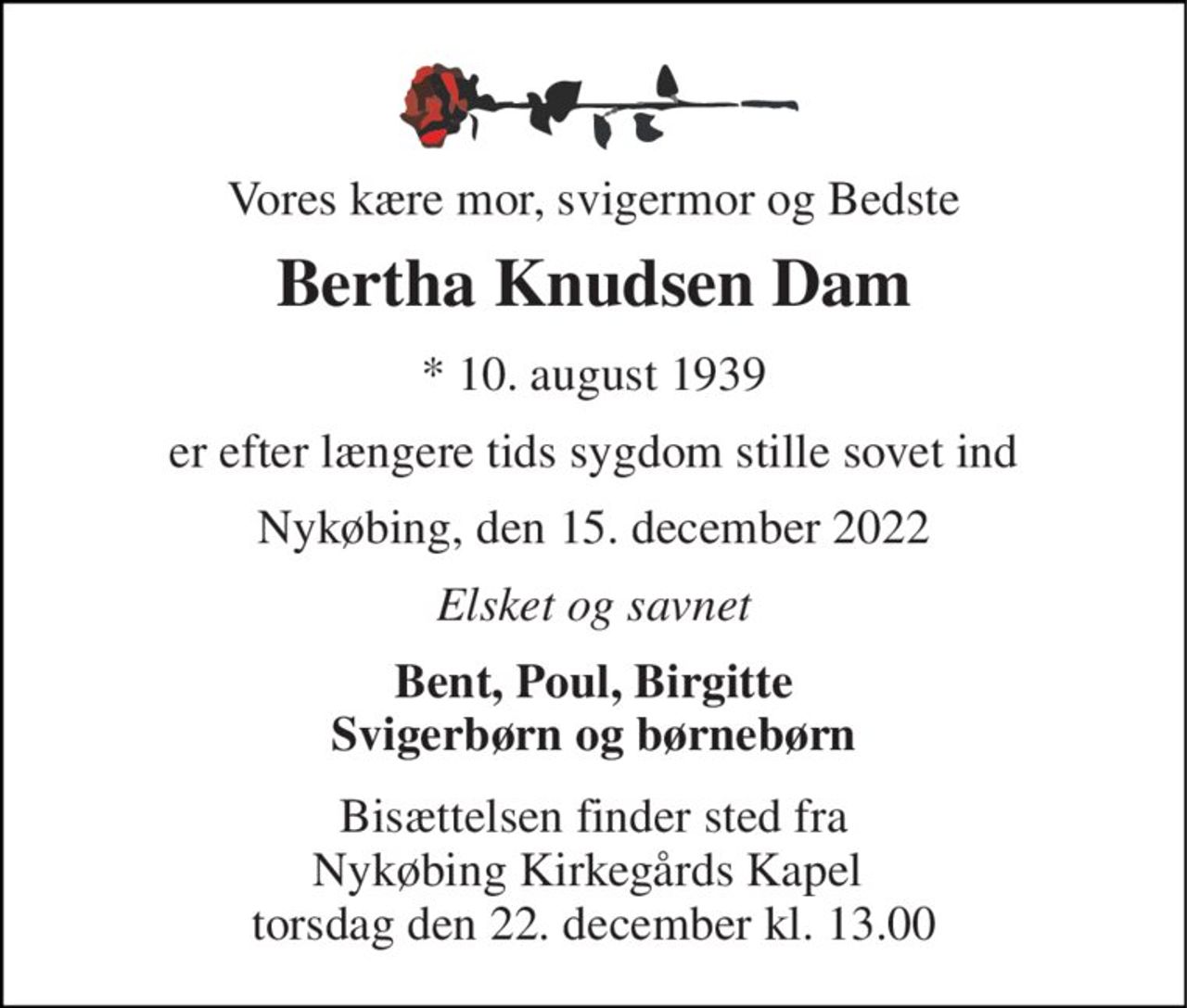 Vores kære mor, svigermor og Bedste 
Bertha Knudsen Dam 
*​ 10. august 1939 
er efter længere tids sygdom stille sovet ind 
Nykøbing, den 15. december 2022 
Elsket og savnet 
Bent, Poul, Birgitte Svigerbørn og børnebørn 
Bisættelsen​ finder sted fra Nykøbing Kirkegårds​ Kapel  torsdag den 22. december​ kl. 13.00