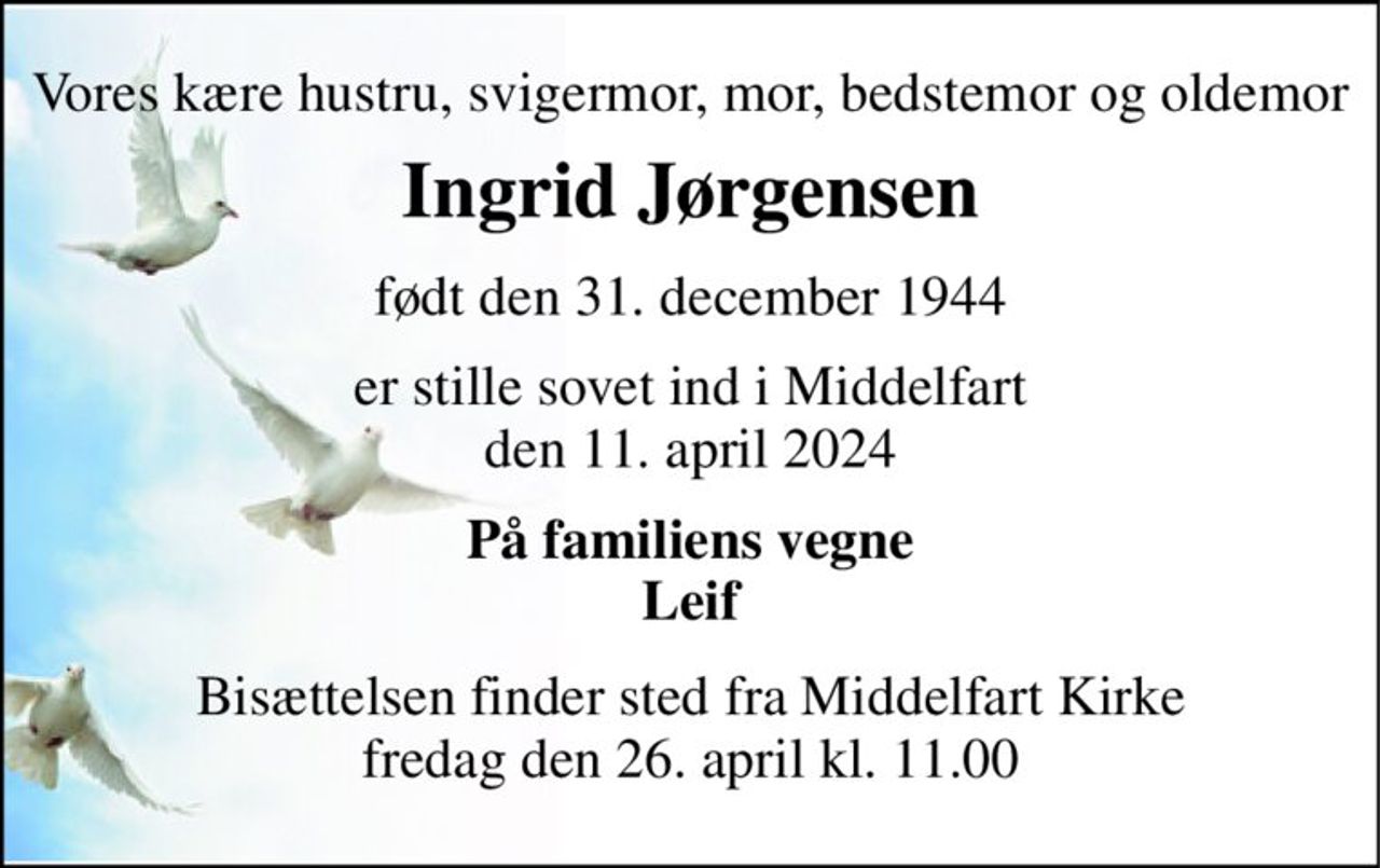 Vores kære hustru, svigermor, mor, bedstemor og oldemor 
Ingrid Jørgensen 
født den 31. december 1944 
er stille sovet ind i Middelfart den 11. april 2024 
På familiens vegne Leif 
Bisættelsen​ finder sted fra Middelfart Kirke​ fredag den 26. april​ kl. 11.00