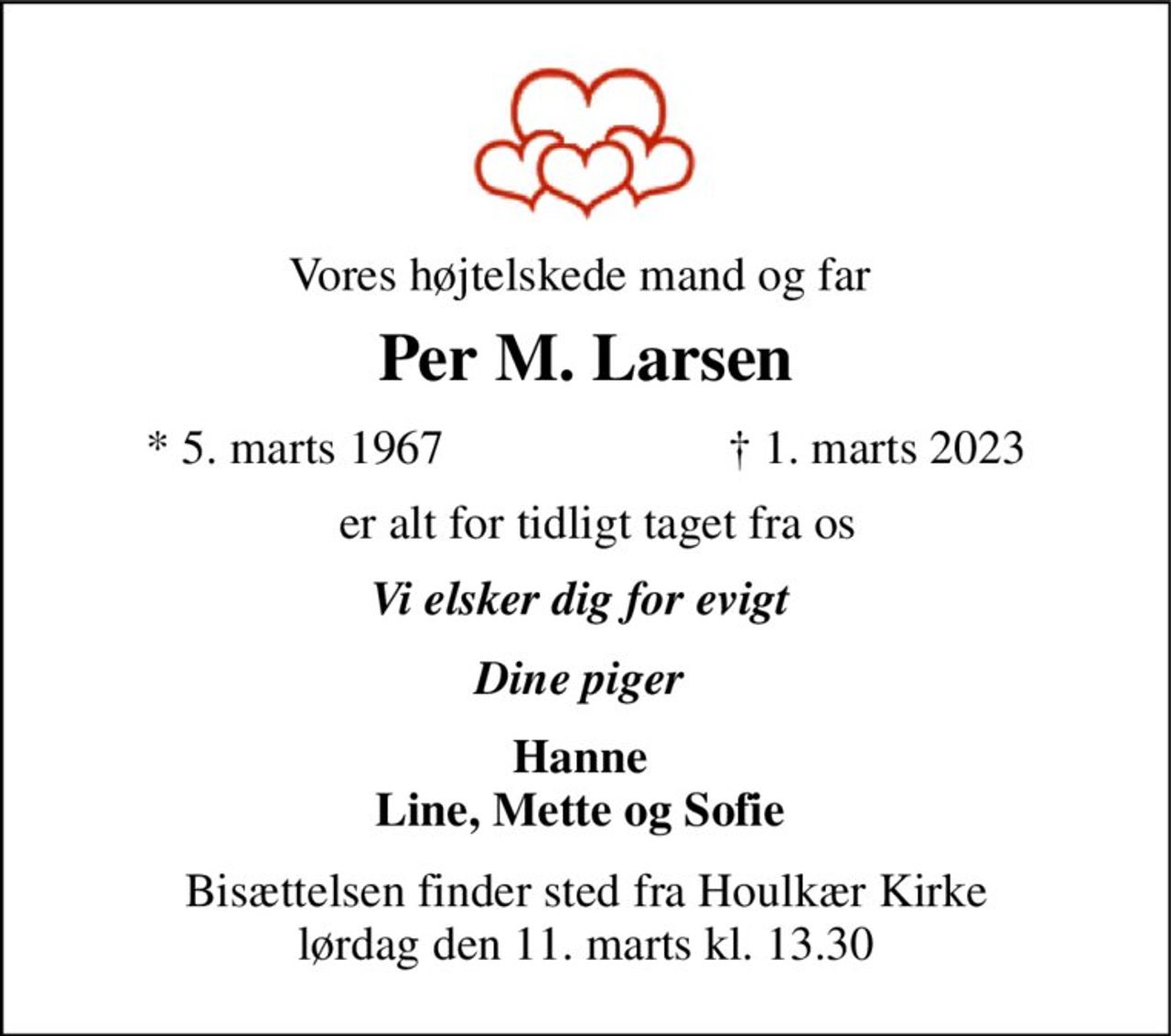 Vores højtelskede mand og far  
Per M. Larsen 
* 5. marts 1967 
†​ 1. marts 2023​ 
er alt for tidligt taget fra os  
Vi elsker dig for evigt  
Dine piger  
Hanne  Line, Mette og Sofie  
Bisættelsen​ finder sted fra Houlkær Kirke​ lørdag den 11. marts​ kl. 13.30