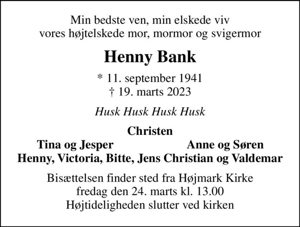 Min bedste ven, min elskede viv vores højtelskede mor, mormor og svigermor
Henny Bank
* 11. september 1941
						✝ 19. marts 2023
Husk Husk Husk Husk
Christen
Tina og Jesper
Anne og Søren
Bisættelsen finder sted fra Højmark Kirke  fredag den 24. marts kl. 13.00  Højtideligheden slutter ved kirken
