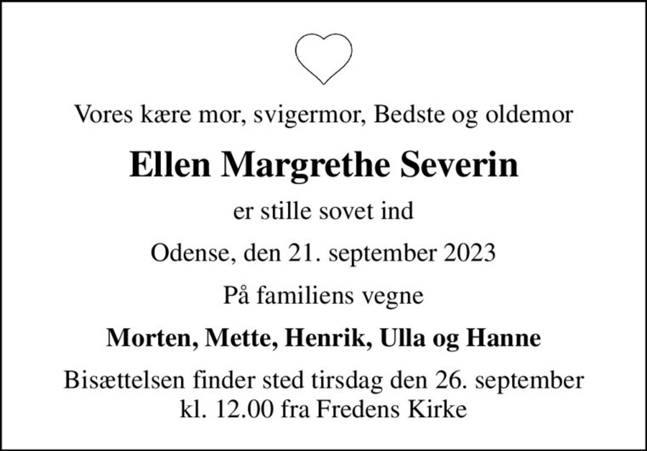 Vores kære mor, svigermor, Bedste og oldemor
Ellen Margrethe Severin
er stille sovet ind
Odense, den 21. september 2023
På familiens vegne
Morten, Mette, Henrik, Ulla og Hanne
Bisættelsen finder sted tirsdag den 26. september kl. 12.00 fra Fredens Kirke