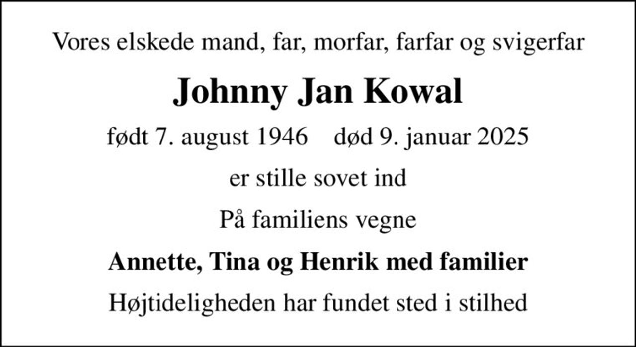 Vores elskede mand, far, morfar, farfar og svigerfar
Johnny Jan Kowal
født 7. august 1946    død 9. januar 2025
er stille sovet ind
På familiens vegne
Annette, Tina og Henrik med familier
Højtideligheden har fundet sted i stilhed