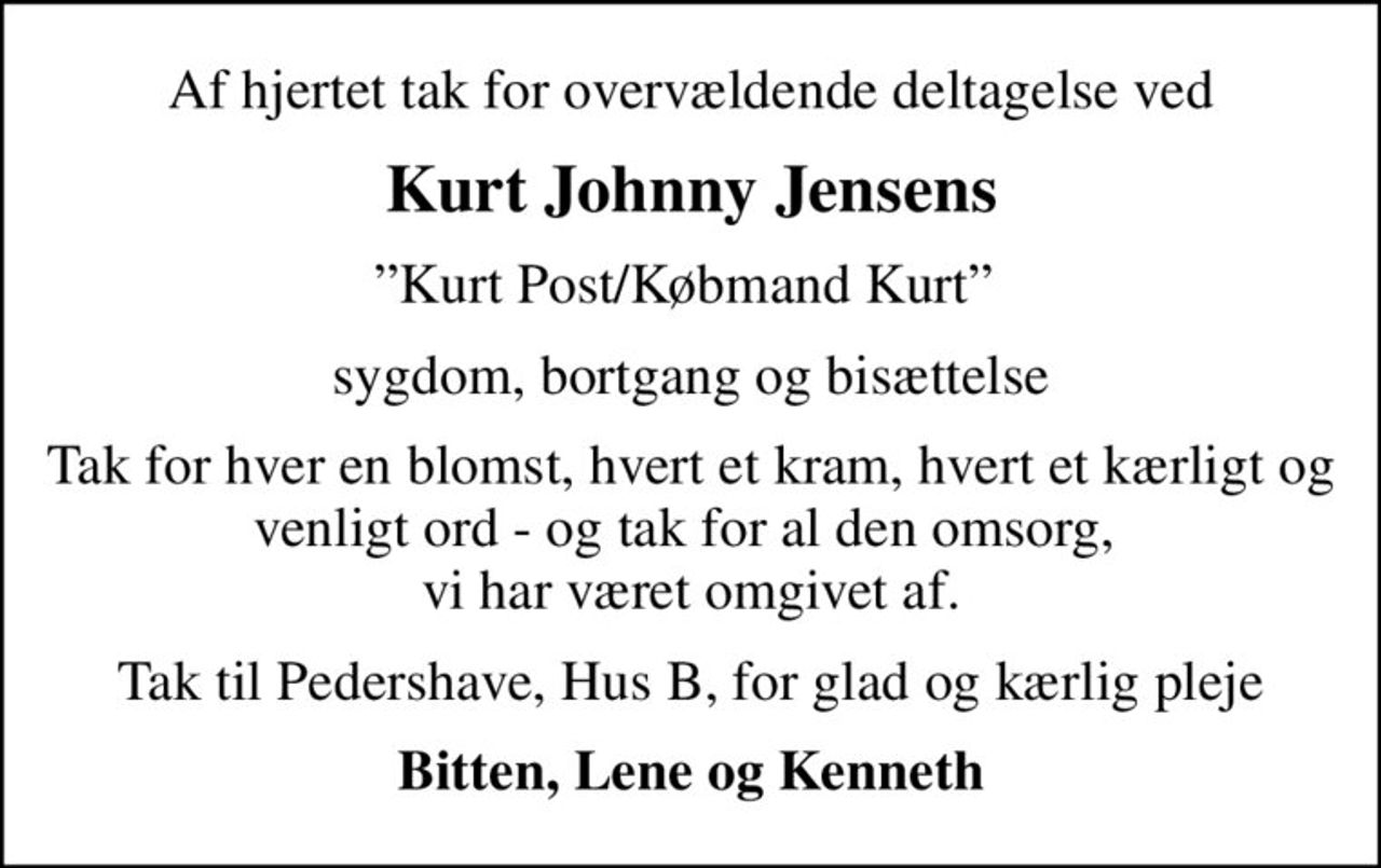 Af hjertet tak for overvældende deltagelse ved
Kurt Johnny Jensens
Kurt Post/Købmand Kurt 
sygdom, bortgang og bisættelse
Tak for hver en blomst, hvert et kram, hvert et kærligt og venligt ord - og tak for al den omsorg,  vi har været omgivet af.
Tak til Pedershave, Hus B, for glad og kærlig pleje
Bitten, Lene og Kenneth