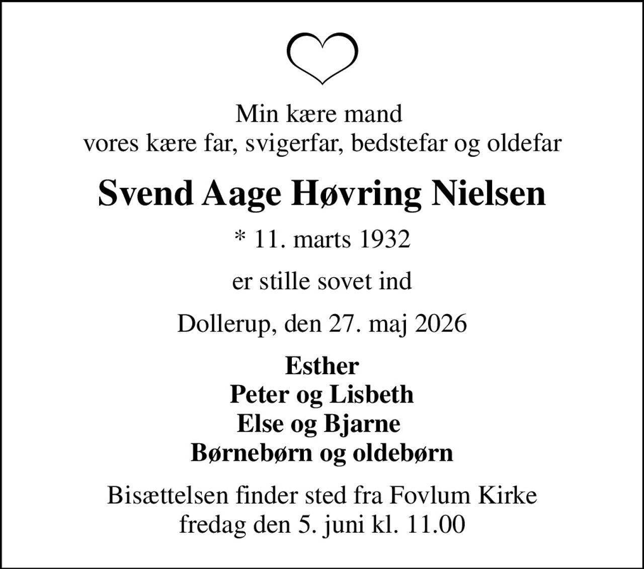 Min kære mand  vores kære far, svigerfar, bedstefar og oldefar
Svend Aage Høvring Nielsen
* 11. marts 1932
er stille sovet ind
Dollerup, den 27. maj 2026
Esther Peter og Lisbeth Else og Bjarne  Børnebørn og oldebørn
Bisættelsen finder sted fra Fovlum Kirke  fredag den 5. juni kl. 11.00