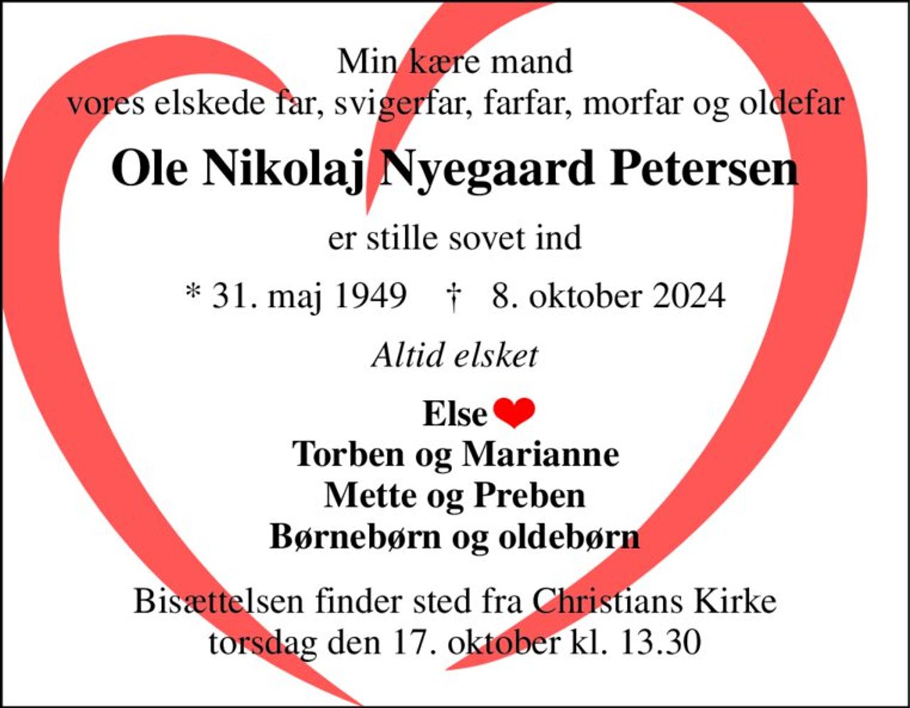 Min kære mand vores elskede far, svigerfar, farfar, morfar og oldefar 
Ole Nikolaj Nyegaard Petersen 
er stille sovet ind 
*​ 31. maj 1949​    †​   8. oktober 2024 
Altid elsket 
Else Torben og Marianne Mette og Preben Børnebørn og oldebørn 
Bisættelsen​ finder sted fra Christians Kirke​ torsdag den 17. oktober​ kl. 13.30