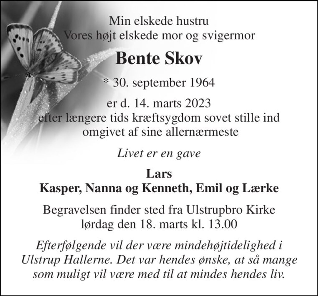 Min elskede hustru Vores højt elskede mor og svigermor 
Bente Skov 
*​ 30. september 1964 
er d. 14. marts 2023 efter længere tids kræftsygdom sovet stille ind  omgivet af sine allernærmeste 
Livet er en gave 
Lars Kasper, Nanna og Kenneth, Emil og Lærke 
Begravelsen​ finder sted fra Ulstrupbro Kirke​ lørdag den 18. marts​ kl. 13.00 
Efterfølgende vil der være mindehøjtidelighed i Ulstrup Hallerne. Det var hendes ønske, at så mange som muligt vil være med til at mindes hendes liv.