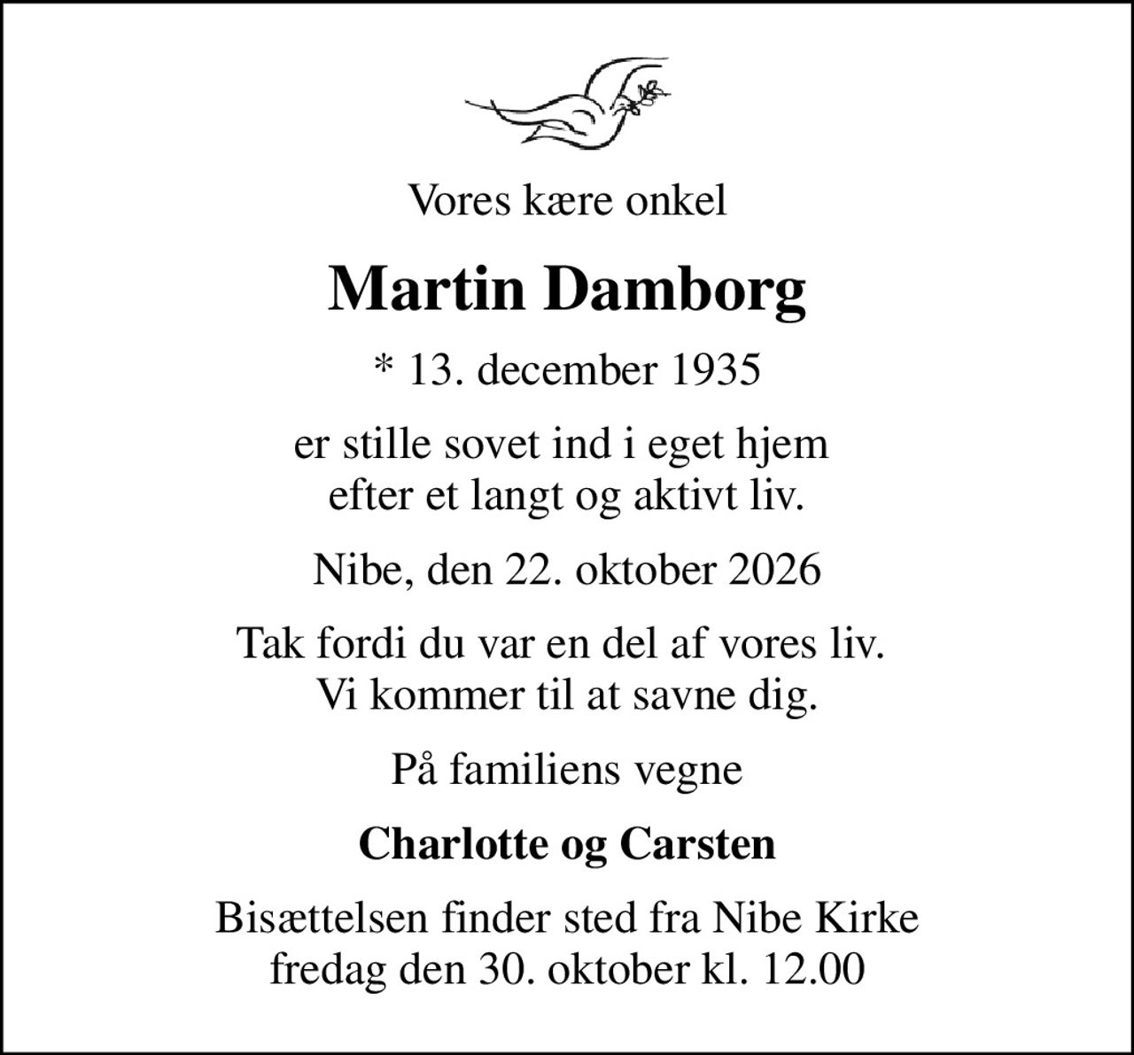 Vores kære onkel
Martin Damborg
* 13. december 1935
er stille sovet ind i eget hjem  efter et langt og aktivt liv.
Nibe, den 22. oktober 2026
Tak fordi du var en del af vores liv.  Vi kommer til at savne dig.
På familiens vegne
Charlotte og Carsten
Bisættelsen finder sted fra Nibe Kirke  fredag den 30. oktober kl. 12.00