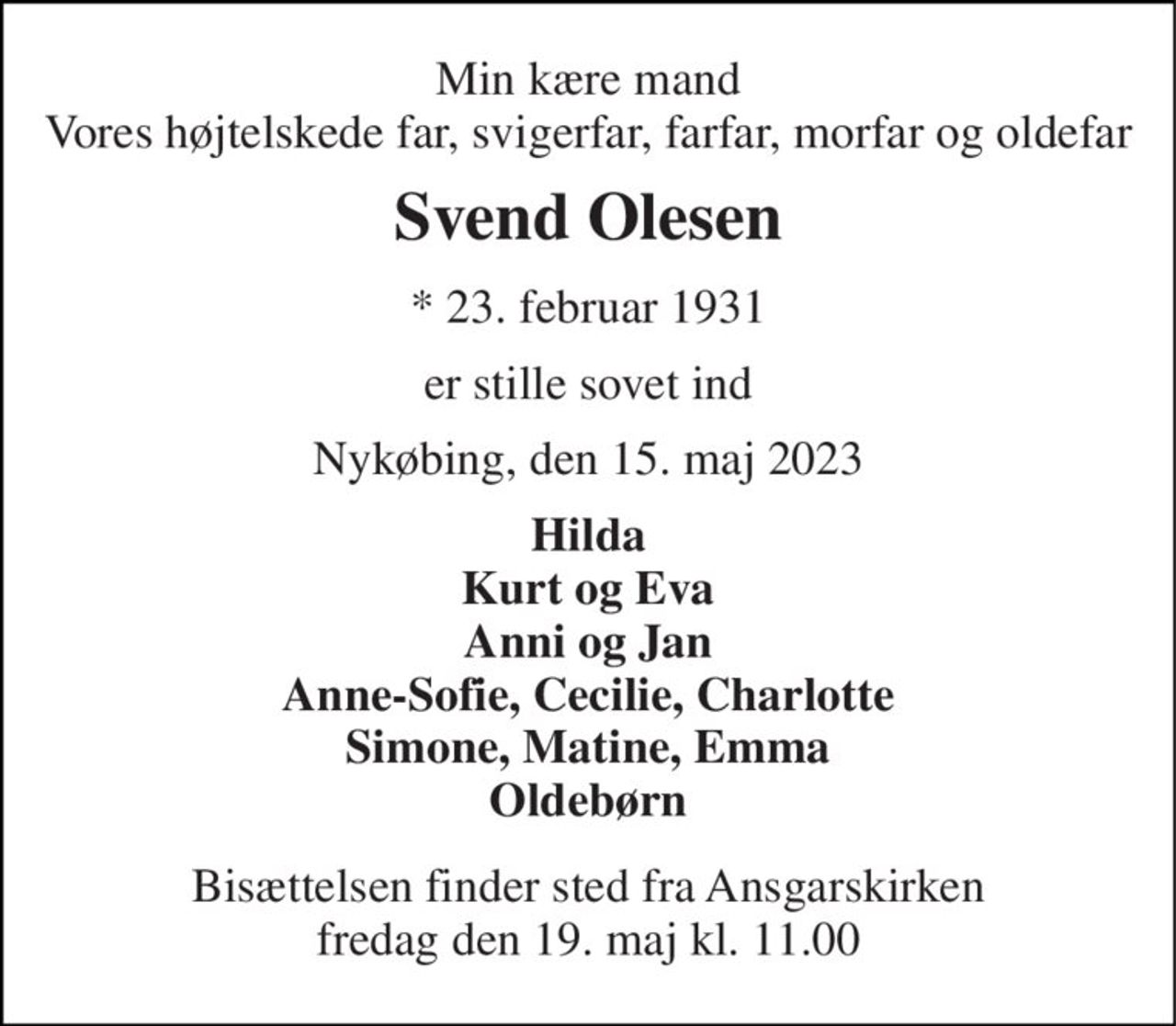Min kære mand Vores højtelskede far, svigerfar, farfar, morfar og oldefar 
Svend Olesen 
*​ 23. februar 1931 
er stille sovet ind 
Nykøbing, den 15. maj 2023 
Hilda Kurt og Eva Anni og Jan Anne-Sofie, Cecilie, Charlotte Simone, Matine, Emma Oldebørn 
Bisættelsen​ finder sted fra Ansgarskirken​ fredag den 19. maj​ kl. 11.00