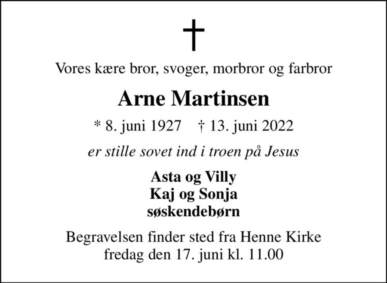 Vores kære bror, svoger, morbror og farbror
Arne Martinsen
* 8. juni 1927    ✝ 13. juni 2022
er stille sovet ind i troen på Jesus
Asta og Villy Kaj og Sonja søskendebørn
Begravelsen finder sted fra Henne Kirke  fredag den 17. juni kl. 11.00