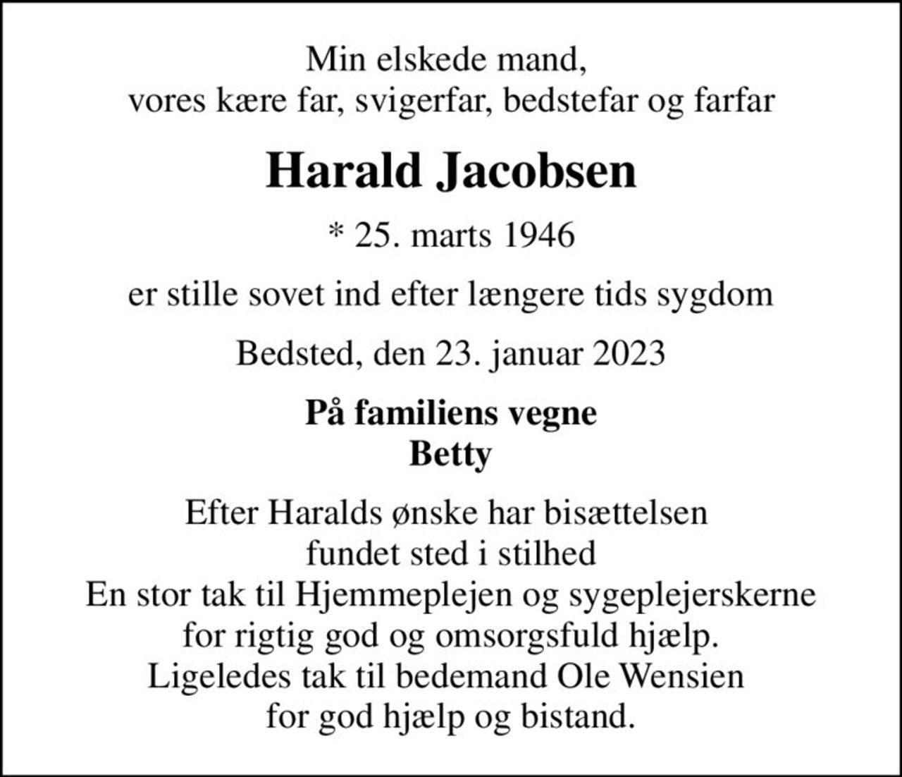 Min elskede mand,  vores kære far, svigerfar, bedstefar og farfar
Harald Jacobsen
* 25. marts 1946
er stille sovet ind efter længere tids sygdom
Bedsted, den 23. januar 2023
På familiens vegne Betty
Efter Haralds ønske har bisættelsen  fundet sted i stilhed En stor tak til Hjemmeplejen og sygeplejerskerne for rigtig god og omsorgsfuld hjælp. Ligeledes tak til bedemand Ole Wensien  for god hjælp og bistand.