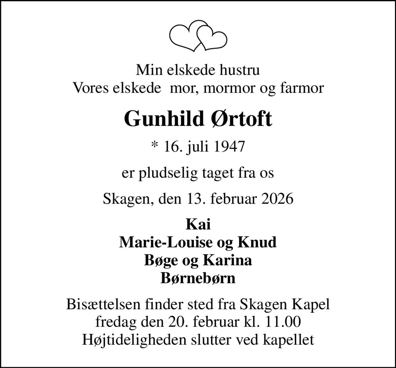 Min elskede hustru Vores elskede  mor, mormor og farmor
Gunhild Ørtoft
* 16. juli 1947
er pludselig taget fra os
Skagen, den 13. februar 2026
Kai Marie-Louise og Knud Bøge og Karina Børnebørn
Bisættelsen finder sted fra Skagen Kapel  fredag den 20. februar kl. 11.00  Højtideligheden slutter ved kapellet