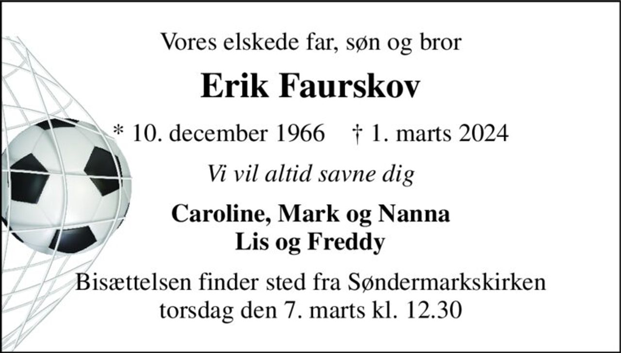 Vores elskede far, søn og bror 
Erik Faurskov 
*​ 10. december 1966​    †​ 1. marts 2024 
Vi vil altid savne dig 
Caroline, Mark og Nanna Lis og Freddy 
Bisættelsen finder sted fra Søndermarkskirken torsdag den 7. marts kl. 12.30