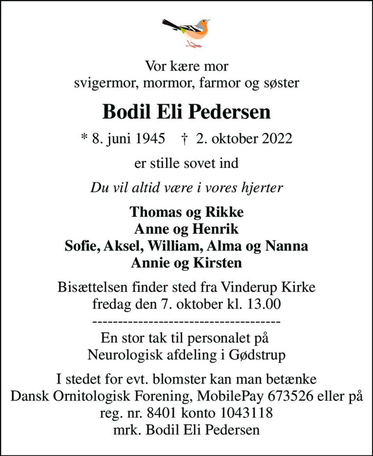 Vor kære mor svigermor, mormor, farmor og søster
Bodil Eli Pedersen
* 8. juni 1945    ✝ 2. oktober 2022
er stille sovet ind
Du vil altid være i vores hjerter
Thomas og Rikke Anne og Henrik Sofie, Aksel, William, Alma og Nanna Annie og Kirsten
Bisættelsen finder sted fra Vinderup Kirke  fredag den 7. oktober kl. 13.00  ------------------------------------- En stor tak til personalet på  Neurologisk afdeling i Gødstrup
I stedet for evt. blomster kan man betænke
					Dansk Ornitologisk Forening Regnr.8401Konto1043118mrk. Bodil
					Eli Pedersen