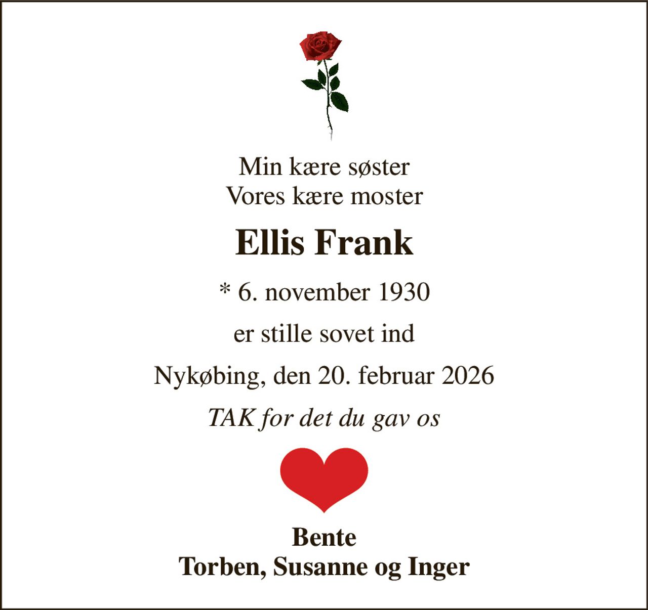 Min kære søster Vores kære moster 
Ellis Frank 
* 6. november 1930 
er stille sovet ind 
Nykøbing, den 20. februar 2026 
TAK for det du gav os 
Bente Torben, Susanne og Inger
