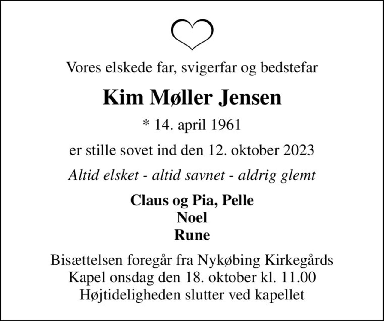 Vores elskede far, svigerfar og bedstefar
Kim Møller Jensen
* 14. april 1961
er stille sovet ind den 12. oktober 2023
Altid elsket - altid savnet - aldrig glemt
Claus og Pia, Pelle Noel Rune
Bisættelsen foregår fra Nykøbing Kirkegårds Kapel  onsdag den 18. oktober kl. 11.00  Højtideligheden slutter ved kapellet