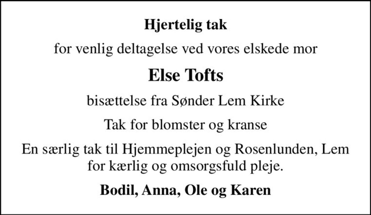 Hjertelig tak
for venlig deltagelse ved vores elskede mor
Else Tofts
bisættelse fra Sønder Lem Kirke
Tak for blomster og kranse
En særlig tak til Hjemmeplejen og Rosenlunden, Lem for kærlig og omsorgsfuld pleje.
Bodil, Anna, Ole og Karen