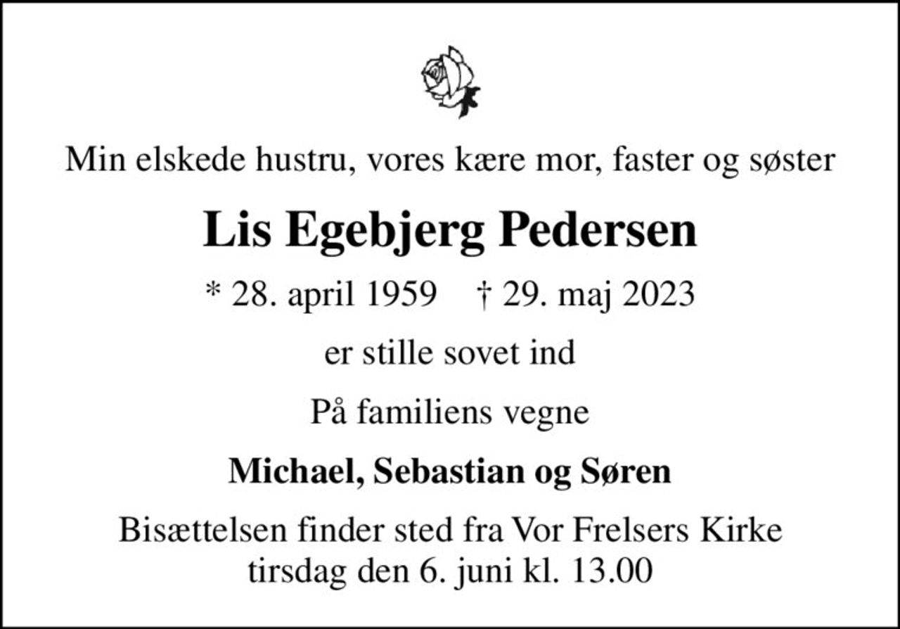 Min elskede hustru, vores kære mor, faster og søster
Lis Egebjerg Pedersen
* 28. april 1959    ✝ 29. maj 2023
er stille sovet ind
På familiens vegne
Michael, Sebastian og Søren
Bisættelsen finder sted fra Vor Frelsers Kirke  tirsdag den 6. juni kl. 13.00