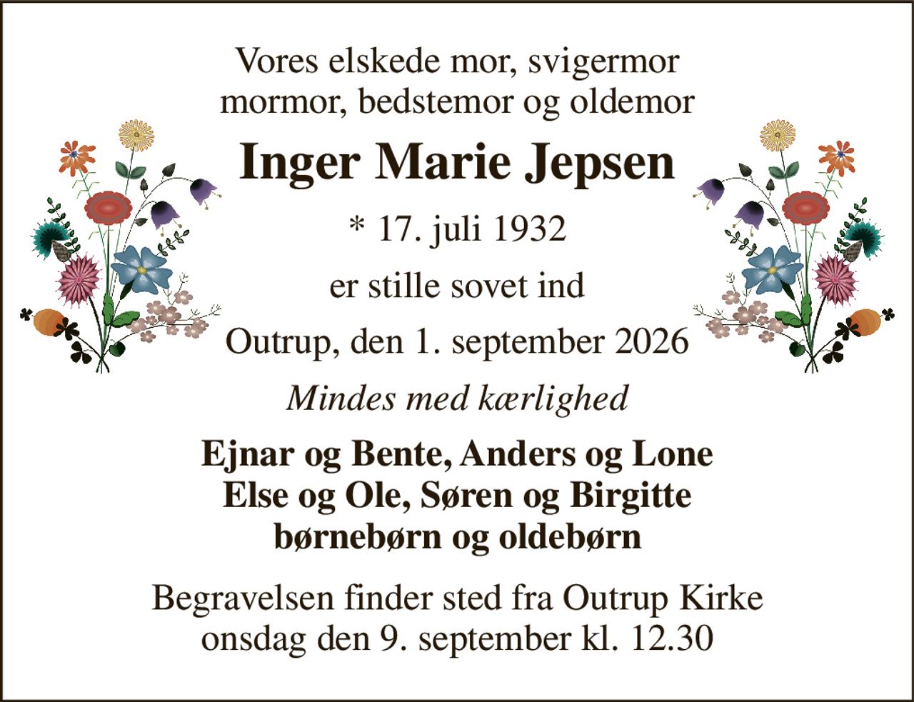 Vores elskede mor, svigermor mormor, bedstemor og oldemor 
Inger Marie Jepsen 
* 17. juli 1932 
er stille sovet ind 
Outrup, den 1. september 2026 
Mindes med kærlighed 
Ejnar og Bente, Anders og Lone Else og Ole, Søren og Birgitte børnebørn og oldebørn 
Begravelsen finder sted fra Outrup Kirke lørdag den 5. september kl. 13.00