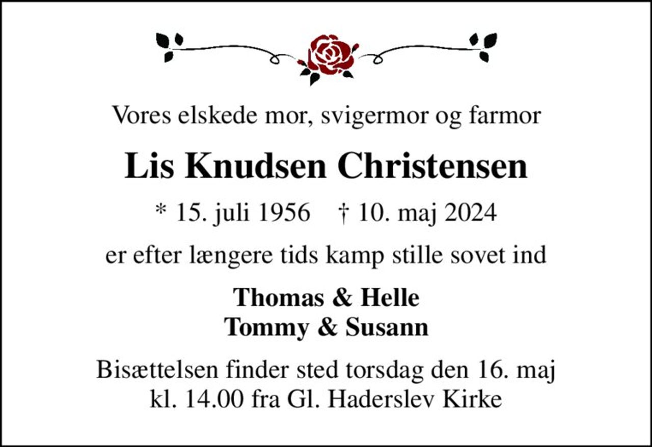 Vores elskede mor, svigermor og farmor
Lis Knudsen Christensen
* 15. juli 1956    ✝ 10. maj 2024
er efter længere tids kamp stille sovet ind
Thomas & Helle Tommy & Susann
Bisættelsen finder sted torsdag den 16. maj kl. 14.00 fra Gl. Haderslev Kirke