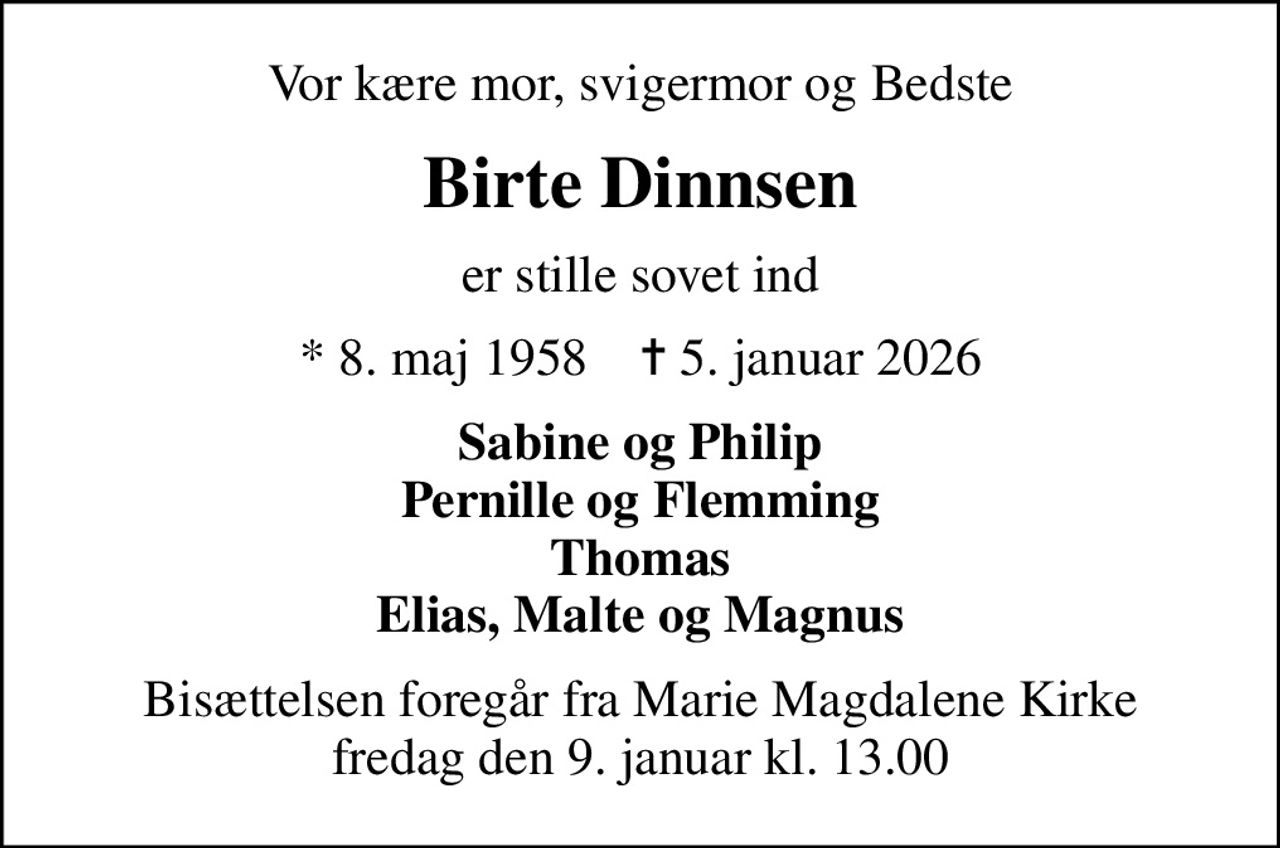 Vor kære mor, svigermor og Bedste
Birte Dinnsen
er stille sovet ind
* 8. maj 1958    ✝ 5. januar 2026
Sabine og Philip Pernille og Flemming Thomas Elias, Malte og Magnus
Bisættelsen foregår fra Marie Magdalene Kirke  fredag den 9. januar kl. 13.00