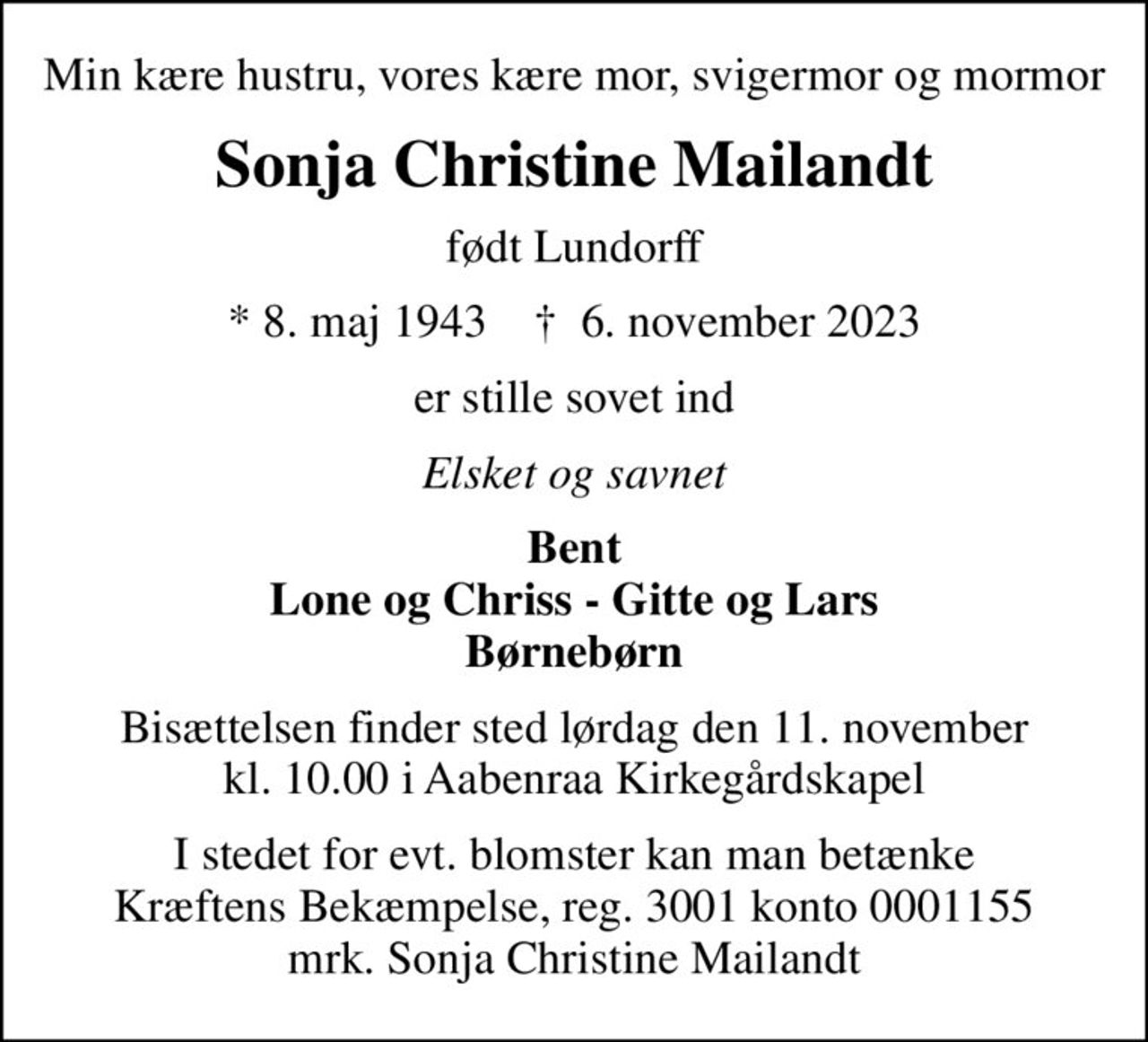 Min kære hustru, vores kære mor, svigermor og mormor
Sonja Christine Mailandt
født Lundorff
* 8. maj 1943    ✝ 6. november 2023
er stille sovet ind
Elsket og savnet
Bent Lone og Chriss - Gitte og Lars Børnebørn
Bisættelsen finder sted lørdag den 11. november kl. 10.00 i Aabenraa Kirkegårdskapel
I stedet for evt. blomster kan man betænke
					Kræftens Bekæmpelse reg.3001konto0001155mrk. Sonja Christine
					Mailandt