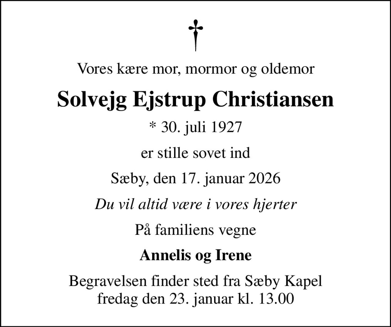 Vores kære mor, mormor og oldemor
Solvejg Ejstrup Christiansen
* 30. juli 1927
er stille sovet ind
Sæby, den 17. januar 2026
Du vil altid være i vores hjerter
På familiens vegne
Annelis og Irene
Begravelsen finder sted fra Sæby Kapel  fredag den 23. januar kl. 13.00