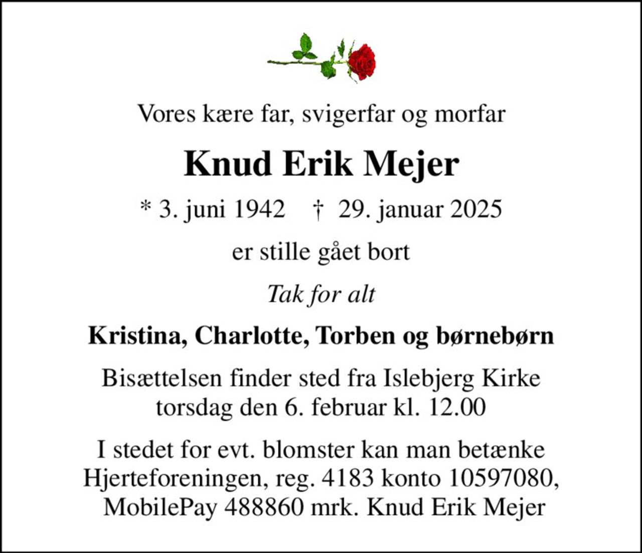 Vores kære far, svigerfar og morfar
Knud Erik Mejer
* 3. juni 1942    ✝ 29. januar 2025
er stille gået bort
Tak for alt
Kristina, Charlotte, Torben og børnebørn
Bisættelsen finder sted fra Islebjerg Kirke  torsdag den 6. februar kl. 12.00 
I stedet for evt. blomster kan man betænke Hjerteforeningen, reg. 4183 konto 10597080,  MobilePay 488860 mrk. Knud Erik Mejer
I stedet for evt. blomster kan man betænke
					Hjerteforeningen reg.4183,konto10597080mrk. Knud
					Erik Mejer