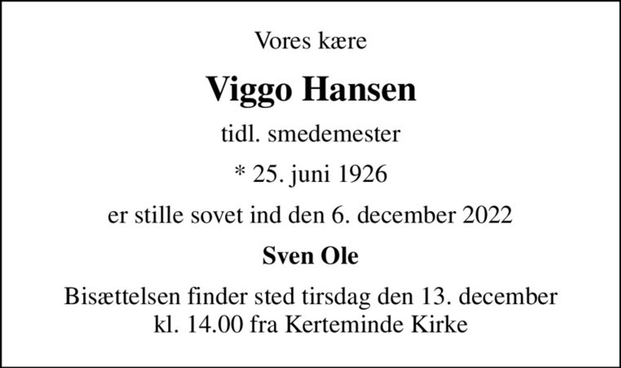 Vores kære
Viggo Hansen
tidl. smedemester
* 25. juni 1926
er stille sovet ind den 6. december 2022
Sven Ole
Bisættelsen finder sted tirsdag den 13. december kl. 14.00 fra Kerteminde Kirke