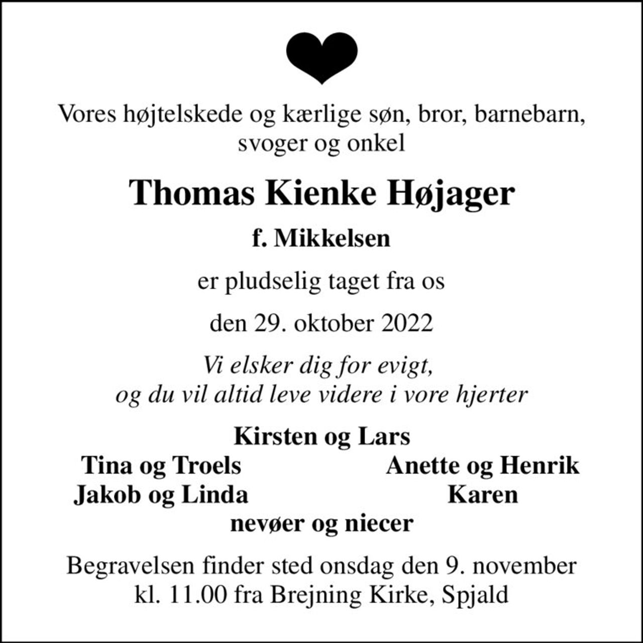 Vores højtelskede og kærlige søn, bror, barnebarn, svoger og onkel
Thomas Kienke Højager
f. Mikkelsen
er pludselig taget fra os
den 29. oktober 2022
Vi elsker dig for evigt,  og du vil altid leve videre i vore hjerter
Kirsten og Lars
Tina og Troels
Anette og Henrik
Jakob og Linda
Karen
Begravelsen finder sted onsdag den 9. november kl. 11.00 fra Brejning Kirke, Spjald