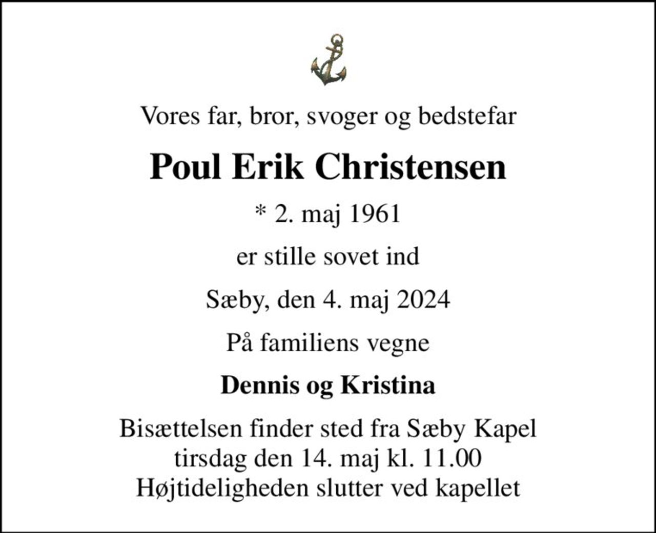 Vores far, bror, svoger og bedstefar
Poul Erik Christensen
* 2. maj 1961
er stille sovet ind
Sæby, den 4. maj 2024
På familiens vegne
Dennis og Kristina
Bisættelsen finder sted fra Sæby Kapel  tirsdag den 14. maj kl. 11.00  Højtideligheden slutter ved kapellet