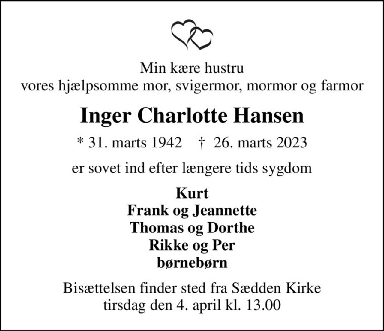 Min kære hustru vores hjælpsomme mor, svigermor, mormor og farmor
Inger Charlotte Hansen
* 31. marts 1942    ✝ 26. marts 2023
er sovet ind efter længere tids sygdom
Kurt Frank og Jeannette Thomas og Dorthe Rikke og Per børnebørn
Bisættelsen finder sted fra Sædden Kirke  tirsdag den 4. april kl. 13.00