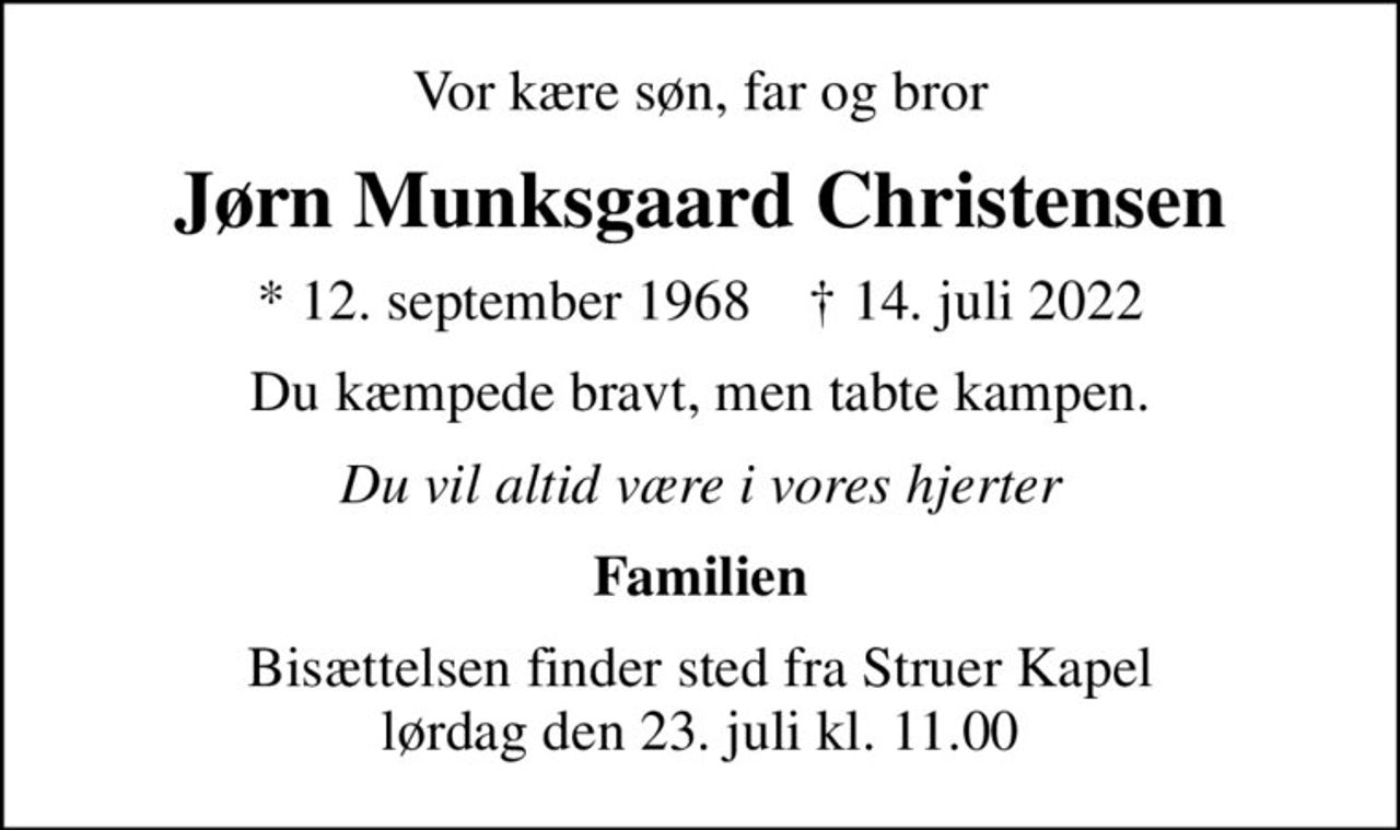 Vor kære søn, far og bror
Jørn Munksgaard Christensen
* 12. september 1968    ✝ 14. juli 2022
Du kæmpede bravt, men tabte kampen.
Du vil altid være i vores hjerter
Familien
Bisættelsen finder sted fra Struer Kapel  lørdag den 23. juli kl. 11.00