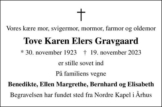 Vores kære mor, svigermor, mormor, farmor og oldemor
Tove Karen Elers Gravgaard
* 30. november 1923    &#x271d; 19. november 2023
er stille sovet ind
På familiens vegne
Benedikte, Ellen Margrethe, Bernhard og Elisabeth
Begravelsen har fundet sted fra Nordre Kapel i Århus