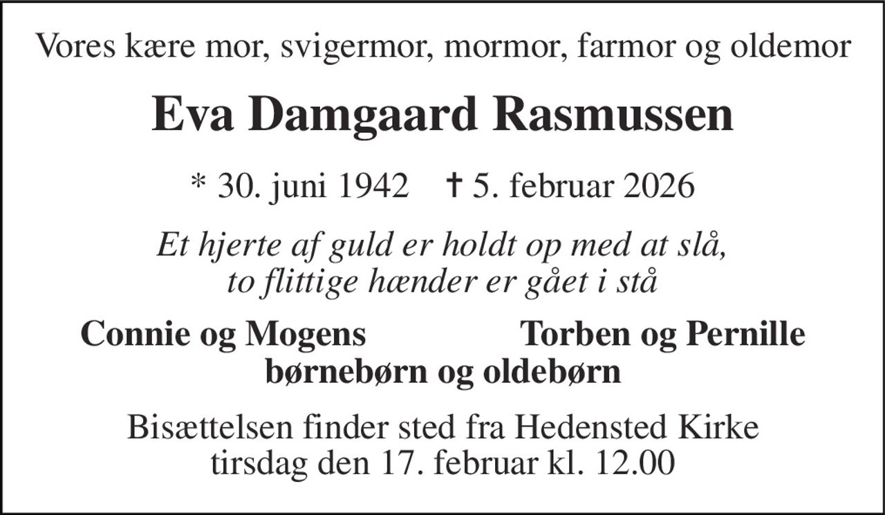Vores kære mor, svigermor, mormor, farmor og oldemor 
Eva Damgaard Rasmussen 
* 30. juni 1942    ✝ 5. februar 2026 
Et hjerte af guld er holdt op med at slå, to flittige hænder er gået i stå 
Connie og Mogens 
Torben og Pernille 
børnebørn og oldebørn 
Bisættelsen finder sted fra Hedensted Kirke tirsdag den 17. februar kl. 12.00