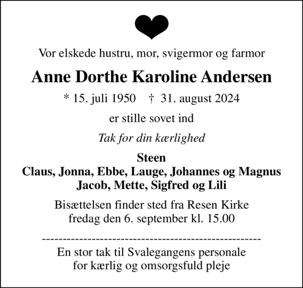 Vor elskede hustru, mor, svigermor og farmor
Anne Dorthe Karoline Andersen
* 15. juli 1950    ✝ 31. august 2024
er stille sovet ind
Tak for din kærlighed
Steen Claus, Jonna, Ebbe, Lauge, Johannes og Magnus Jacob, Mette, Sigfred og Lili
Bisættelsen finder sted fra Resen Kirke  fredag den 6. september kl. 15.00 
----------------------------------------------------- En stor tak til Svalegangens personale for kærlig og omsorgsfuld pleje