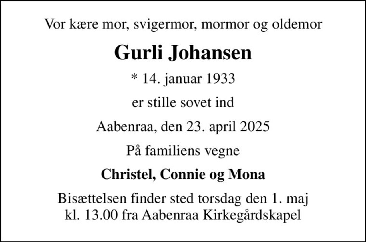 Vor kære mor, svigermor, mormor og oldemor
Gurli Johansen
* 14. januar 1933
er stille sovet ind
Aabenraa, den 23. april 2025
På familiens vegne
Christel, Connie og Mona
Bisættelsen finder sted torsdag den 1. maj kl. 13.00 fra Aabenraa Kirkegårdskapel