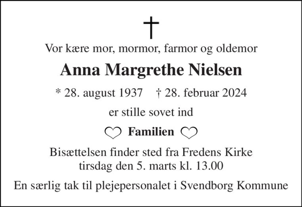 Vor kære mor, mormor, farmor og oldemor 
Anna Margrethe Nielsen 
* 28. august 1937    † 28. februar 2024 
er stille sovet ind 
Familien 
Bisættelsen finder sted fra Fredens Kirke tirsdag den 5. marts kl. 13.00 
En særlig tak til plejepersonalet i Svendborg Kommune