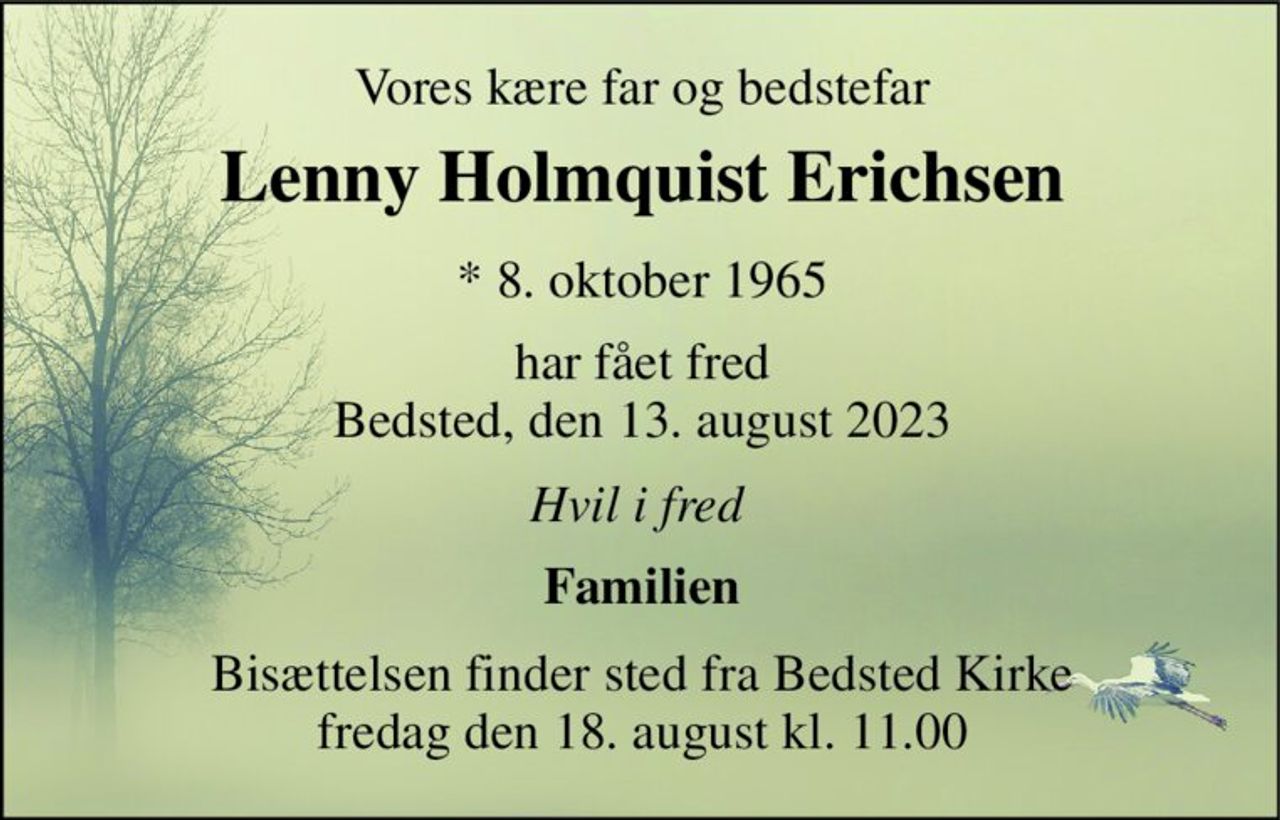 Vores kære far og bedstefar 
Lenny Holmquist Erichsen​ 
*​ 8. oktober 1965 
har fået fred Bedsted, den 13. august 2023 
Hvil i fred 
Familien 
Bisættelsen finder sted fra Bedsted Kirke fredag den 18. august kl. 11.00