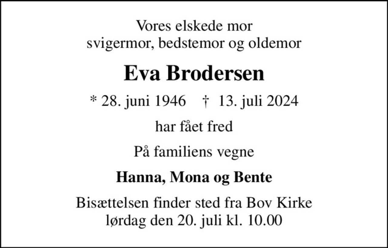 Vores elskede mor svigermor, bedstemor og oldemor
Eva Brodersen
* 28. juni 1946    ✝ 13. juli 2024
har fået fred
På familiens vegne
Hanna, Mona og Bente
Bisættelsen finder sted fra Bov Kirke  lørdag den 20. juli kl. 10.00