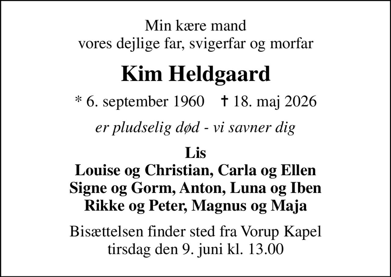 Min kære mand vores dejlige far, svigerfar og morfar
Kim Heldgaard
* 6. september 1960    ✝ 18. maj 2026
er pludselig død - vi savner dig
Lis Louise og Christian, Carla og Ellen Signe og Gorm, Anton, Luna og Iben Rikke og Peter, Magnus og Maja
Bisættelsen finder sted fra Vorup Kapel  tirsdag den 9. juni kl. 13.00