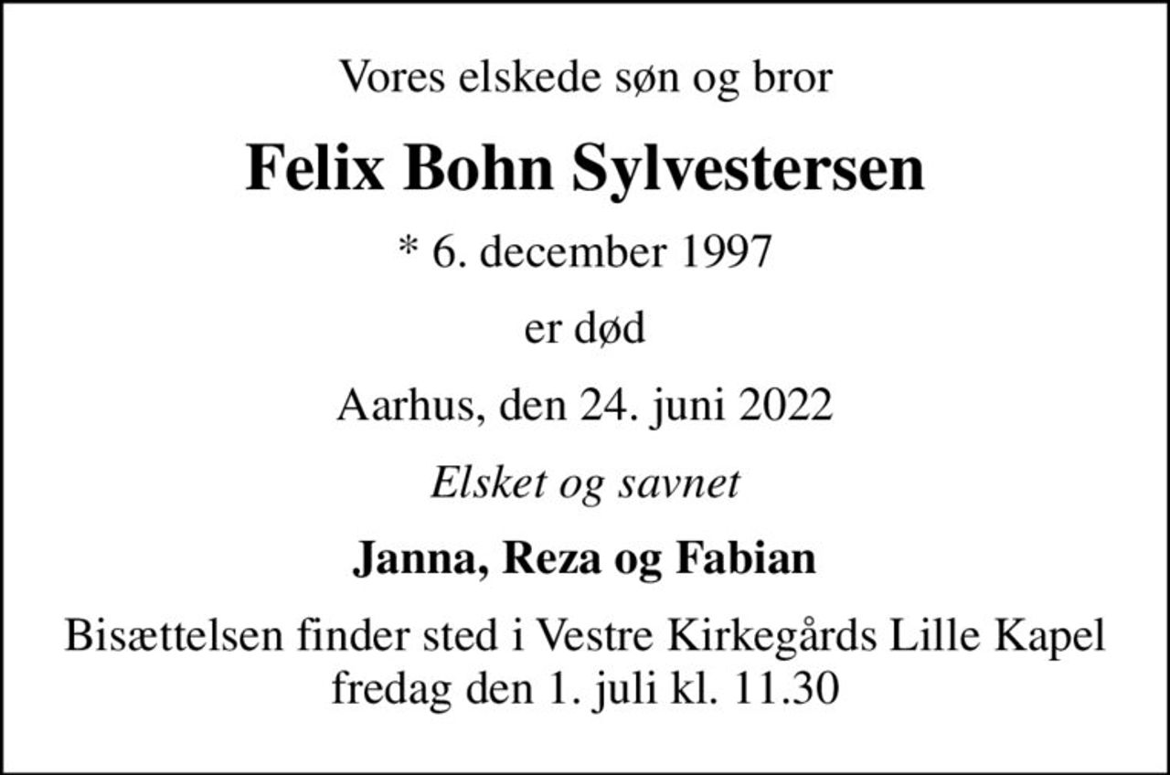 Vores elskede søn og bror
Felix Bohn Sylvestersen
* 6. december 1997
er død
Aarhus, den 24. juni 2022
Elsket og savnet
Janna, Reza og Fabian
Bisættelsen finder sted i Vestre Kirkegårds Lille Kapel  fredag den 1. juli kl. 11.30