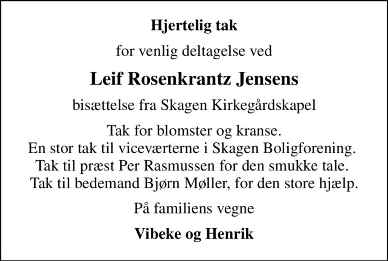Hjertelig tak
for venlig deltagelse ved
Leif Rosenkrantz Jensens
bisættelse fra Skagen Kirkegårdskapel
Tak for blomster og kranse. En stor tak til viceværterne i Skagen Boligforening.  Tak til præst Per Rasmussen for den smukke tale.  Tak til bedemand Bjørn Møller, for den store hjælp.
På familiens vegne
Vibeke og Henrik