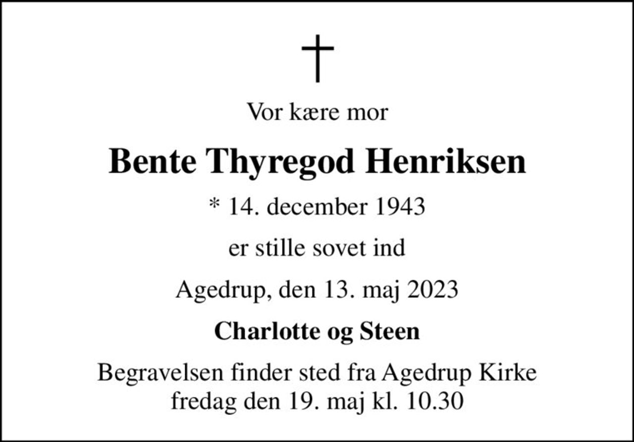 Vor kære mor
Bente Thyregod Henriksen
* 14. december 1943
er stille sovet ind
Agedrup, den 13. maj 2023
Charlotte og Steen
Begravelsen finder sted fra Agedrup Kirke  fredag den 19. maj kl. 10.30
